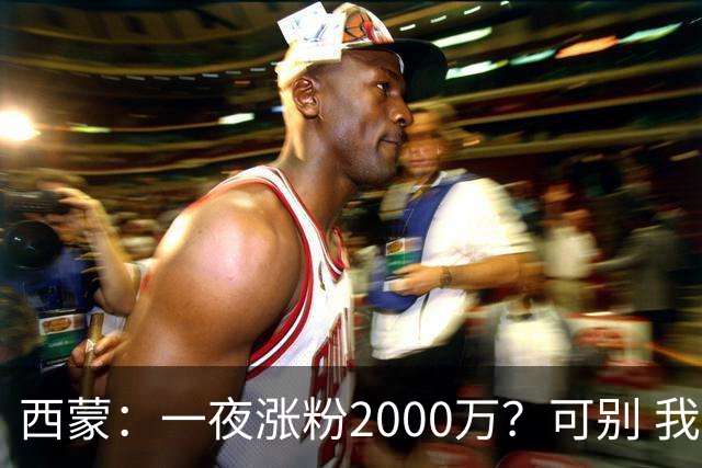 西蒙：一夜涨粉2000万？可别 我喜欢低调清静，想想都烦得很
