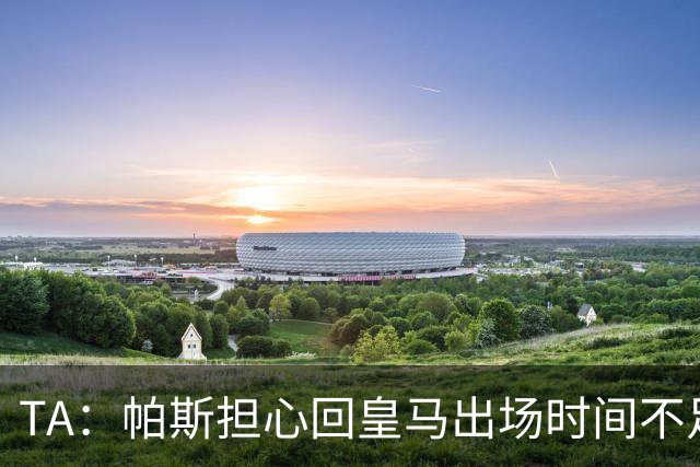 TA：帕斯担心回皇马出场时间不足，皇马表示理解转而签下B席